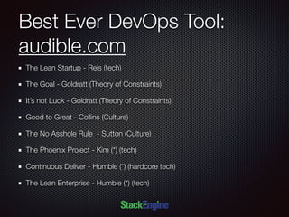 Best Ever DevOps Tool:
audible.com
The Lean Startup - Reis (tech)
The Goal - Goldratt (Theory of Constraints)
It’s not Luck - Goldratt (Theory of Constraints)
Good to Great - Collins (Culture)
The No Asshole Rule - Sutton (Culture)
The Phoenix Project - Kim (*) (tech)
Continuous Deliver - Humble (*) (hardcore tech)
The Lean Enterprise - Humble (*) (tech)
 