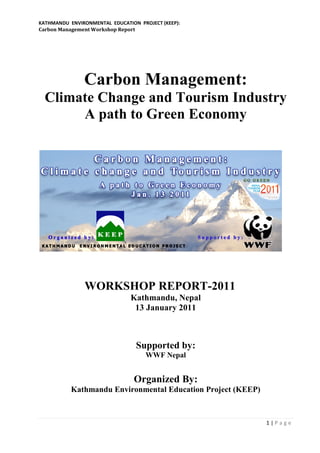 KATHMANDU ENVIRONMENTAL EDUCATION PROJECT (KEEP):
Carbon Management Workshop Report




               Carbon Management:
  Climate Change and Tourism Industry
       A path to Green Economy




               WORKSHOP REPORT-2011
                               Kathmandu, Nepal
                                13 January 2011



                                 Supported by:
                                     WWF Nepal


                                Organized By:
           Kathmandu Environmental Education Project (KEEP)



                                                              1|Page
 