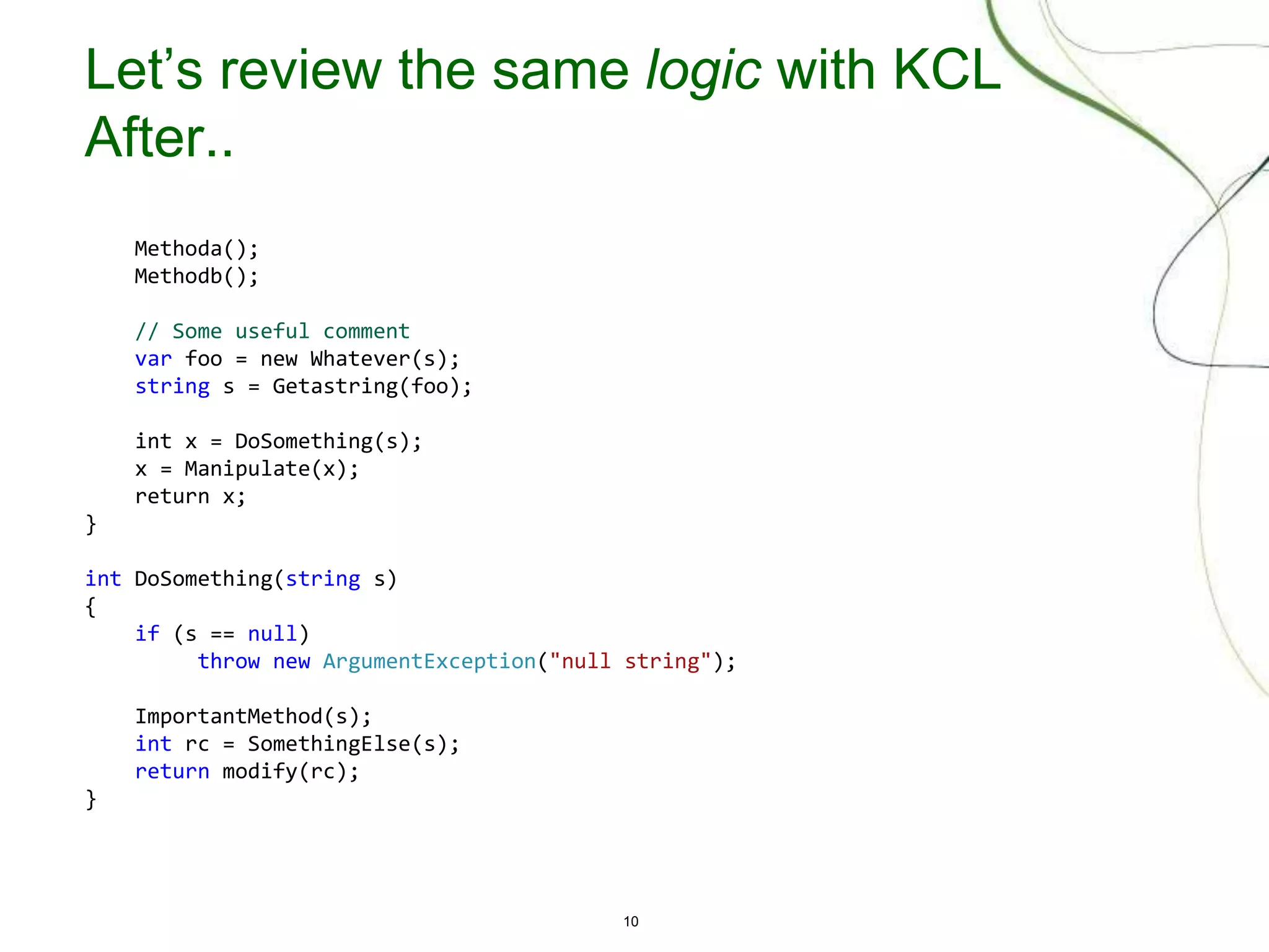 10
Let’s review the same logic with KCL
After..
Methoda();
Methodb();
// Some useful comment
var foo = new Whatever(s);
string s = Getastring(foo);
int x = DoSomething(s);
x = Manipulate(x);
return x;
}
int DoSomething(string s)
{
if (s == null)
throw new ArgumentException("null string");
ImportantMethod(s);
int rc = SomethingElse(s);
return modify(rc);
}
 