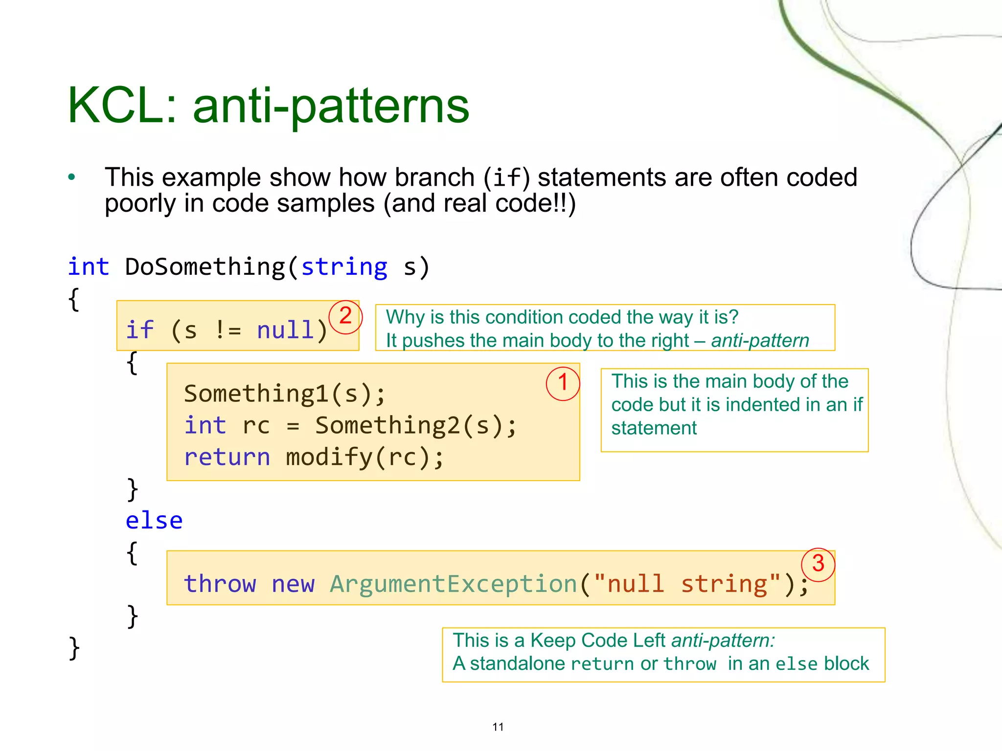 11
KCL: anti-patterns
• This example show how branch (if) statements are often coded
poorly in code samples (and real code!!)
int DoSomething(string s)
{
if (s != null)
{
Something1(s);
int rc = Something2(s);
return modify(rc);
}
else
{
throw new ArgumentException("null string");
}
}
This is the main body of the
code but it is indented in an if
statement
Why is this condition coded the way it is?
It pushes the main body to the right – anti-pattern
This is a Keep Code Left anti-pattern:
A standalone return or throw in an else block
2
3
1
 