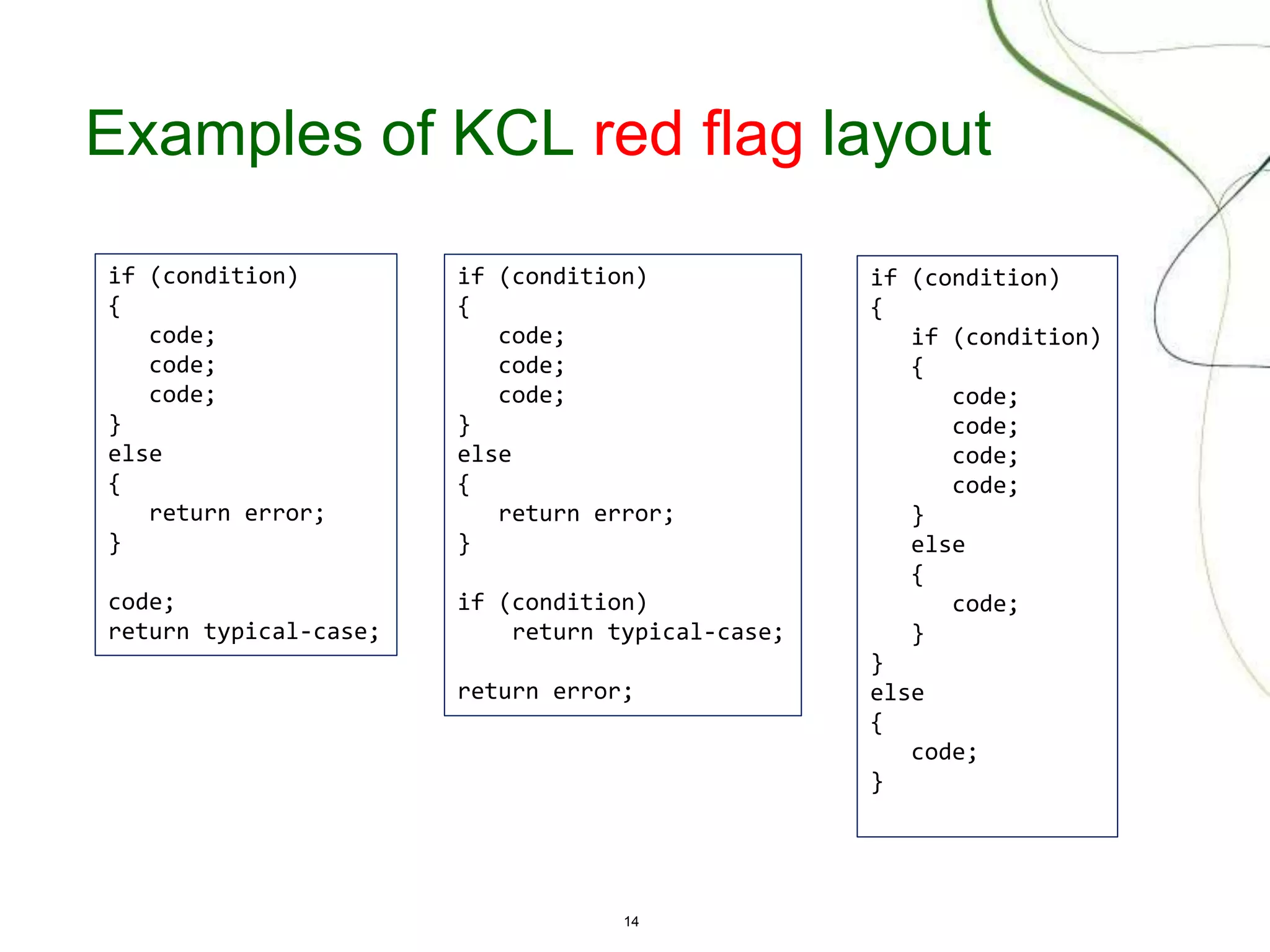 14
Examples of KCL red flag layout
if (condition)
{
code;
code;
code;
}
else
{
return error;
}
code;
return typical-case;
if (condition)
{
if (condition)
{
code;
code;
code;
code;
}
else
{
code;
}
}
else
{
code;
}
if (condition)
{
code;
code;
code;
}
else
{
return error;
}
if (condition)
return typical-case;
return error;
 