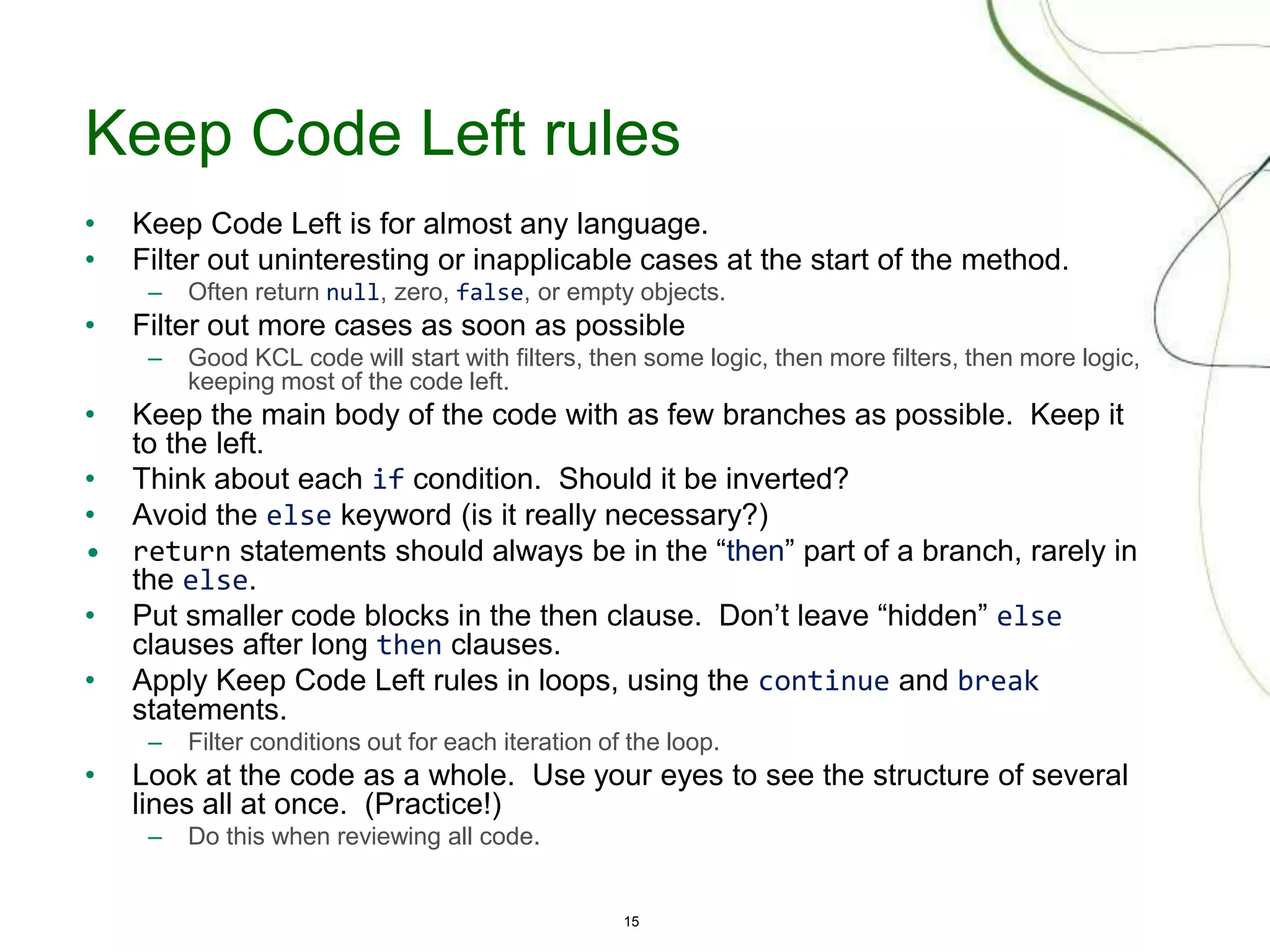 15
Keep Code Left rules
• Keep Code Left is for almost any language.
• Filter out uninteresting or inapplicable cases at the start of the method.
– Often return null, zero, false, or empty objects.
• Filter out more cases as soon as possible
– Good KCL code will start with filters, then some logic, then more filters, then more logic,
keeping most of the code left.
• Keep the main body of the code with as few branches as possible. Keep it
to the left.
• Think about each if condition. Should it be inverted?
• Avoid the else keyword (is it really necessary?)
• return statements should always be in the “then” part of a branch, rarely in
the else.
• Put smaller code blocks in the then clause. Don’t leave “hidden” else
clauses after long then clauses.
• Apply Keep Code Left rules in loops, using the continue and break
statements.
– Filter conditions out for each iteration of the loop.
• Look at the code as a whole. Use your eyes to see the structure of several
lines all at once. (Practice!)
– Do this when reviewing all code.
 