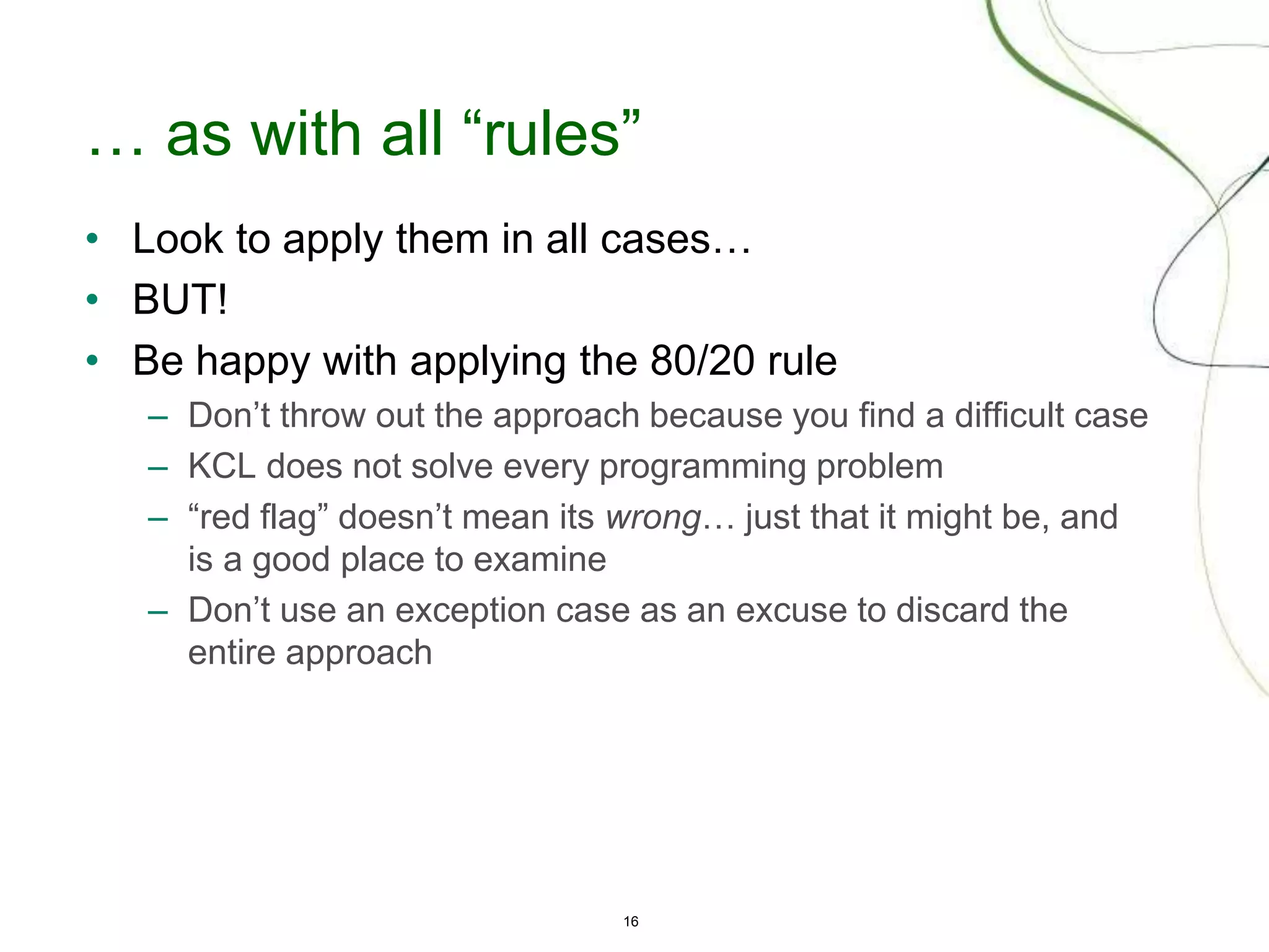 16
… as with all “rules”
• Look to apply them in all cases…
• BUT!
• Be happy with applying the 80/20 rule
– Don’t throw out the approach because you find a difficult case
– KCL does not solve every programming problem
– “red flag” doesn’t mean its wrong… just that it might be, and
is a good place to examine
– Don’t use an exception case as an excuse to discard the
entire approach
 
