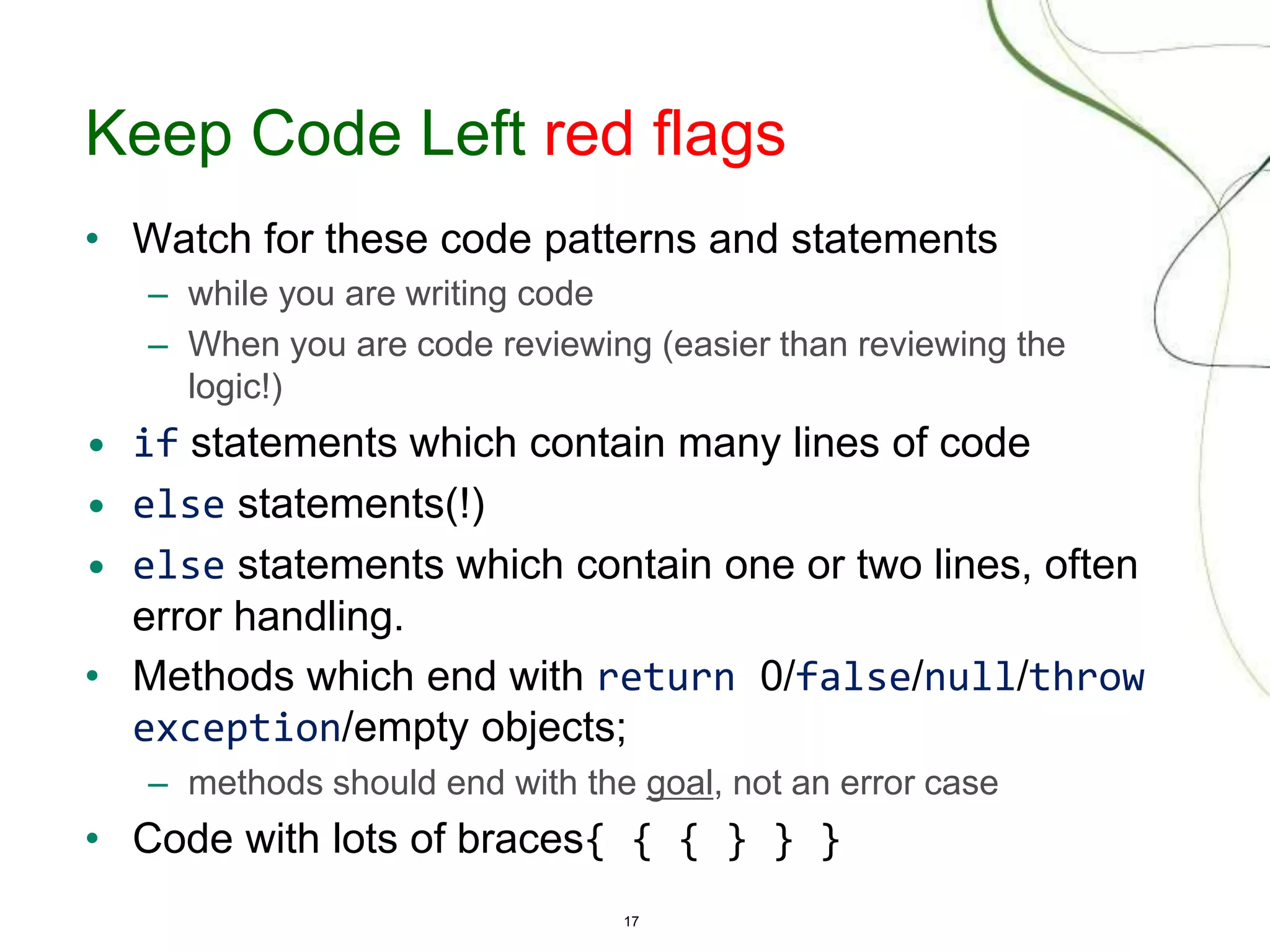 17
Keep Code Left red flags
• Watch for these code patterns and statements
– while you are writing code
– When you are code reviewing (easier than reviewing the
logic!)
• if statements which contain many lines of code
• else statements(!)
• else statements which contain one or two lines, often
error handling.
• Methods which end with return 0/false/null/throw
exception/empty objects;
– methods should end with the goal, not an error case
• Code with lots of braces{ { { } } }
 