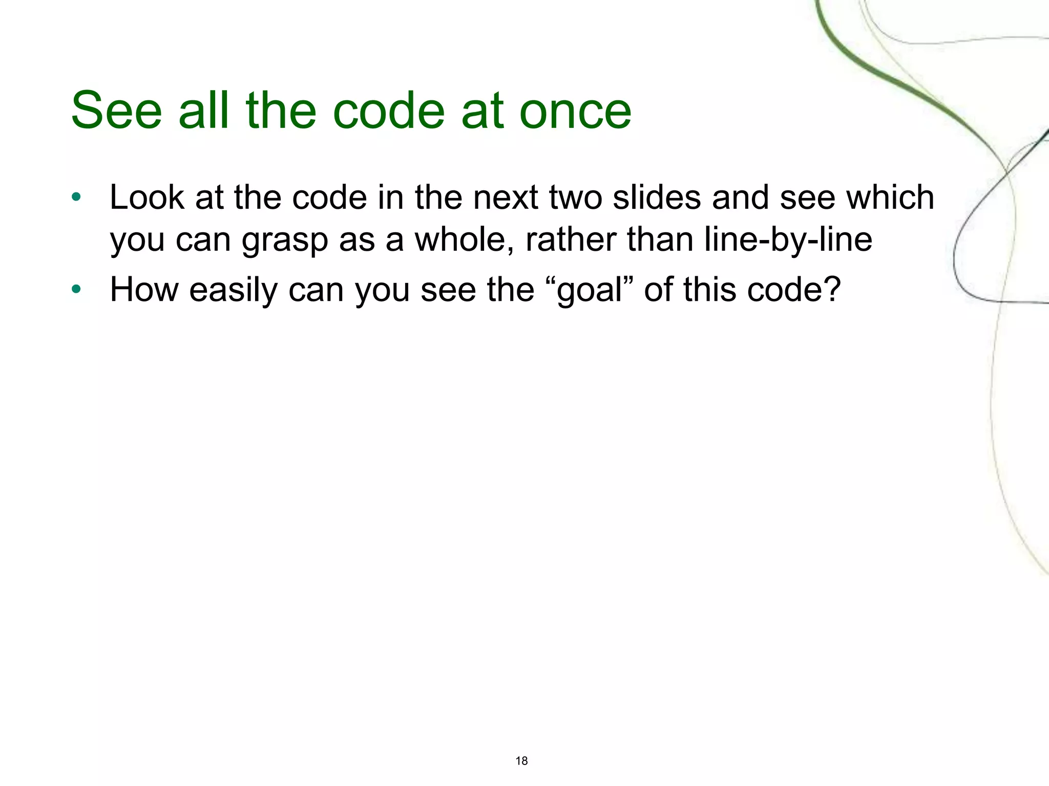 18
See all the code at once
• Look at the code in the next two slides and see which
you can grasp as a whole, rather than line-by-line
• How easily can you see the “goal” of this code?
 