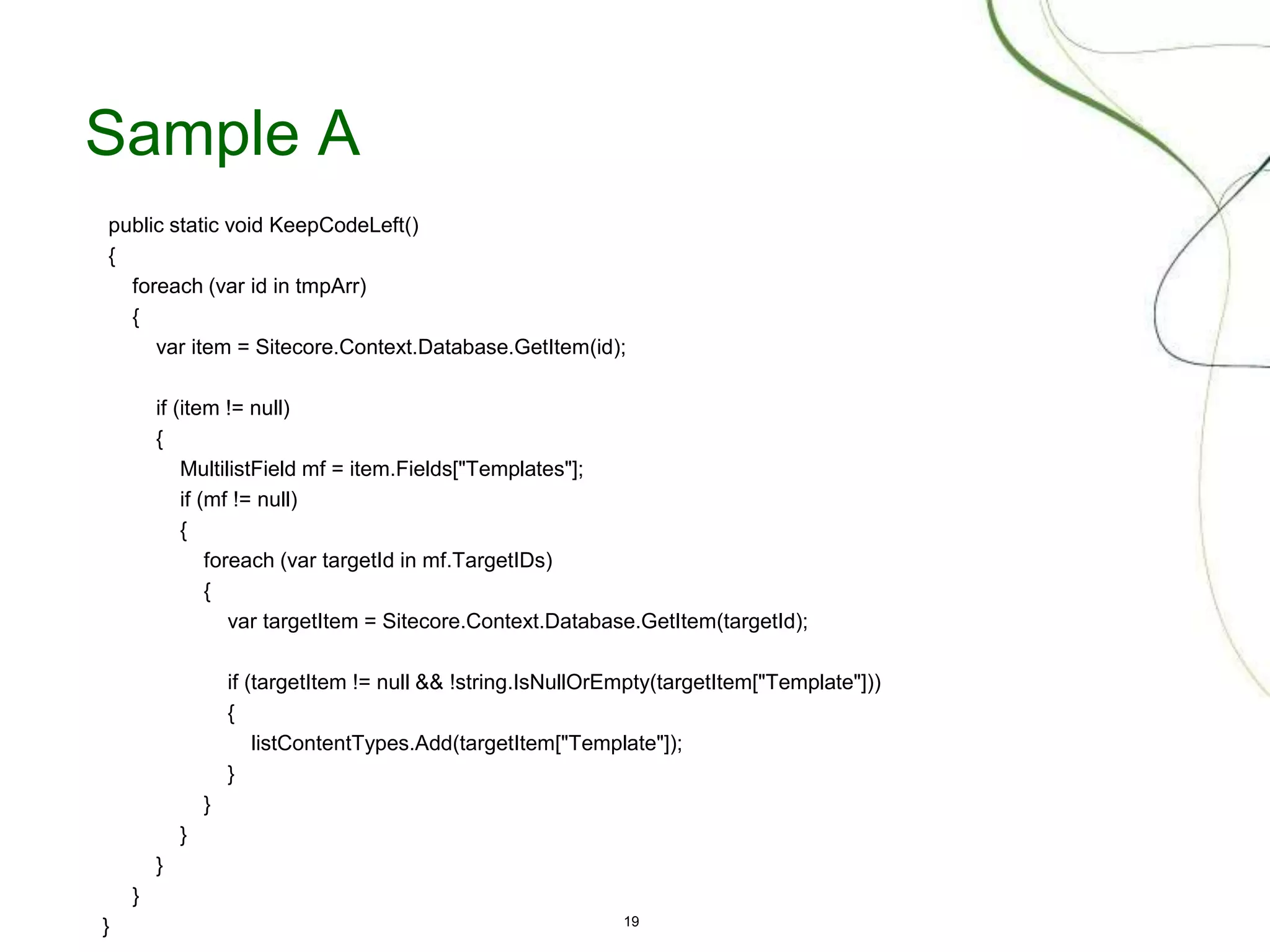19
Sample A
public static void KeepCodeLeft()
{
foreach (var id in tmpArr)
{
var item = Sitecore.Context.Database.GetItem(id);
if (item != null)
{
MultilistField mf = item.Fields["Templates"];
if (mf != null)
{
foreach (var targetId in mf.TargetIDs)
{
var targetItem = Sitecore.Context.Database.GetItem(targetId);
if (targetItem != null && !string.IsNullOrEmpty(targetItem["Template"]))
{
listContentTypes.Add(targetItem["Template"]);
}
}
}
}
}
}
 