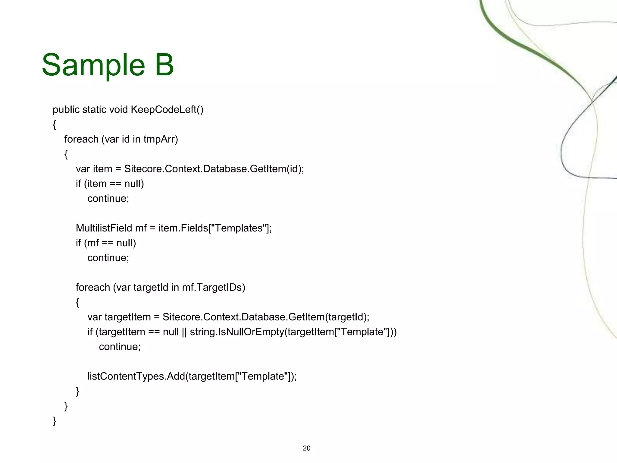 20
Sample B
public static void KeepCodeLeft()
{
foreach (var id in tmpArr)
{
var item = Sitecore.Context.Database.GetItem(id);
if (item == null)
continue;
MultilistField mf = item.Fields["Templates"];
if (mf == null)
continue;
foreach (var targetId in mf.TargetIDs)
{
var targetItem = Sitecore.Context.Database.GetItem(targetId);
if (targetItem == null || string.IsNullOrEmpty(targetItem["Template"]))
continue;
listContentTypes.Add(targetItem["Template"]);
}
}
}
 