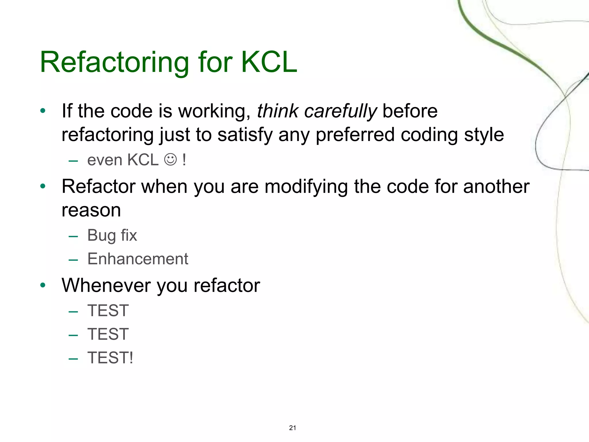 21
Refactoring for KCL
• If the code is working, think carefully before
refactoring just to satisfy any preferred coding style
– even KCL  !
• Refactor when you are modifying the code for another
reason
– Bug fix
– Enhancement
• Whenever you refactor
– TEST
– TEST
– TEST!
 