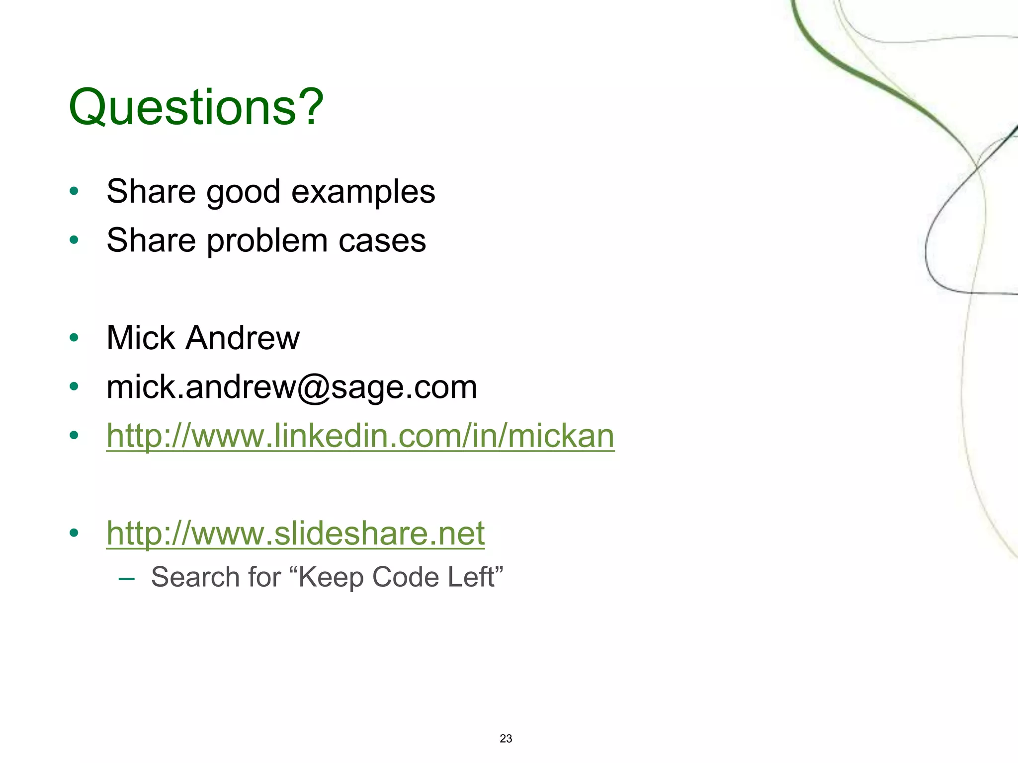 23
Questions?
• Share good examples
• Share problem cases
• Mick Andrew
• mick.andrew@sage.com
• http://www.linkedin.com/in/mickan
• http://www.slideshare.net
– Search for “Keep Code Left”
 