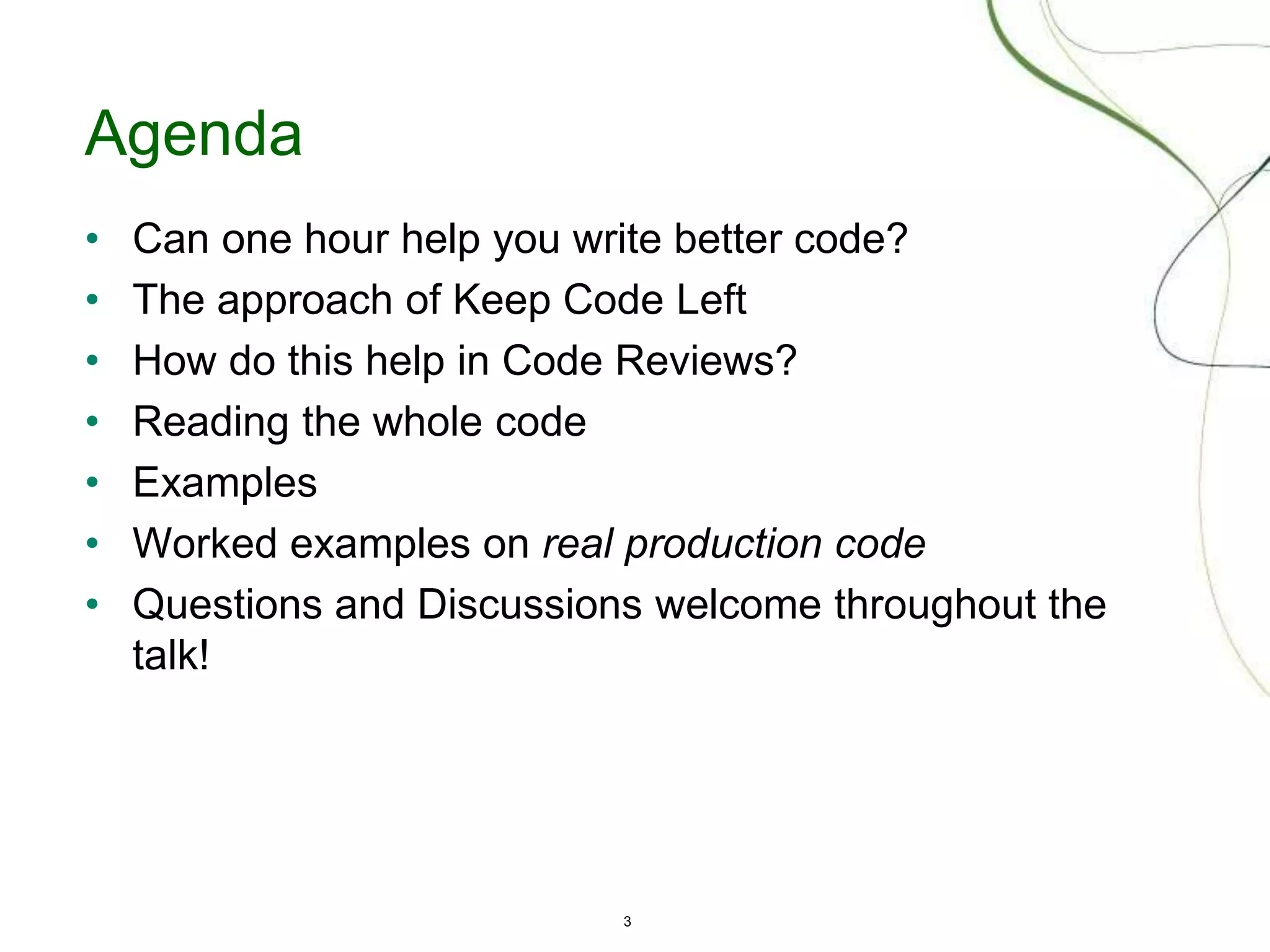 3
Agenda
• Can one hour help you write better code?
• The approach of Keep Code Left
• How do this help in Code Reviews?
• Reading the whole code
• Examples
• Worked examples on real production code
• Questions and Discussions welcome throughout the
talk!
 