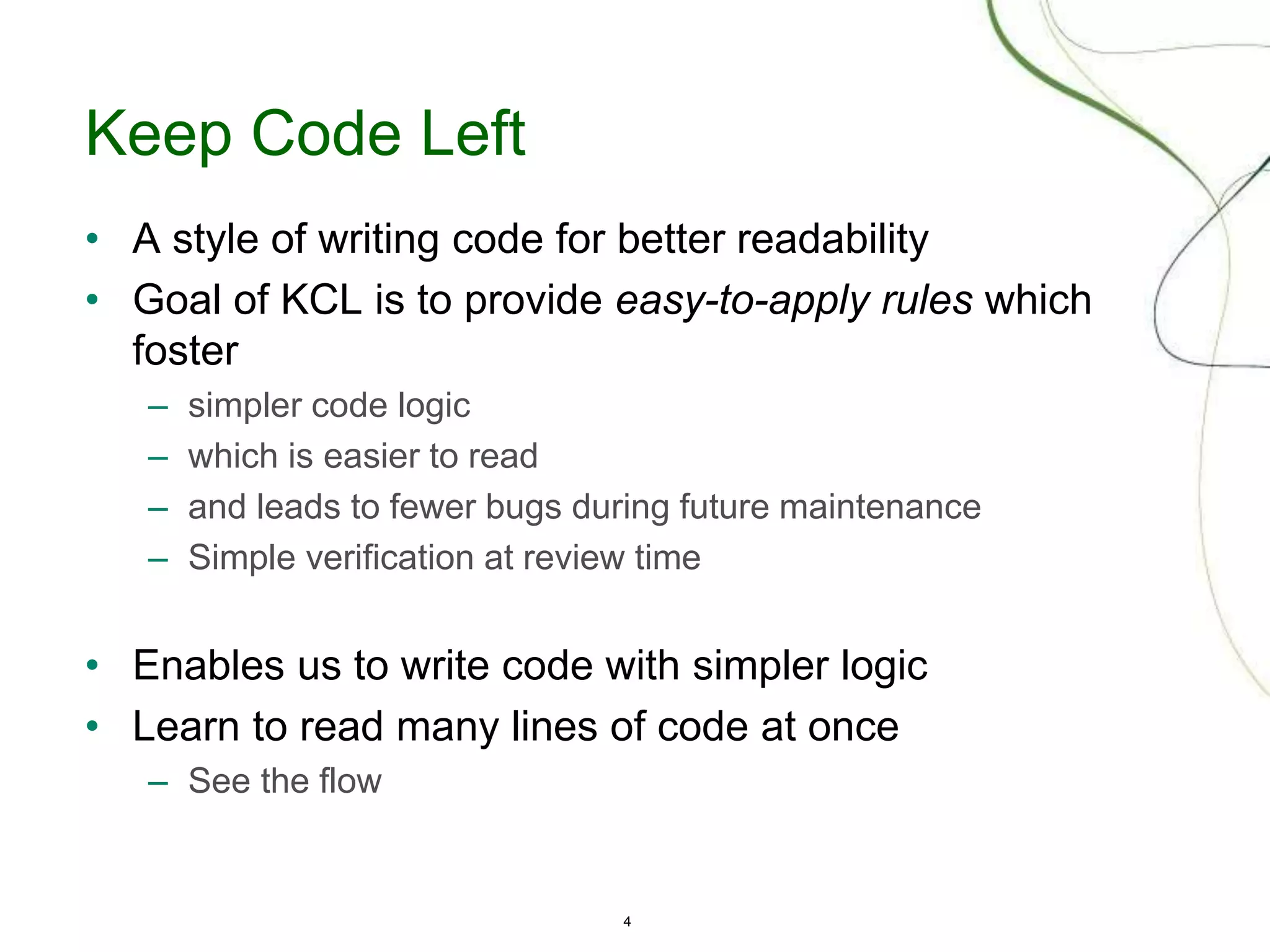 4
Keep Code Left
• A style of writing code for better readability
• Goal of KCL is to provide easy-to-apply rules which
foster
– simpler code logic
– which is easier to read
– and leads to fewer bugs during future maintenance
– Simple verification at review time
• Enables us to write code with simpler logic
• Learn to read many lines of code at once
– See the flow
 