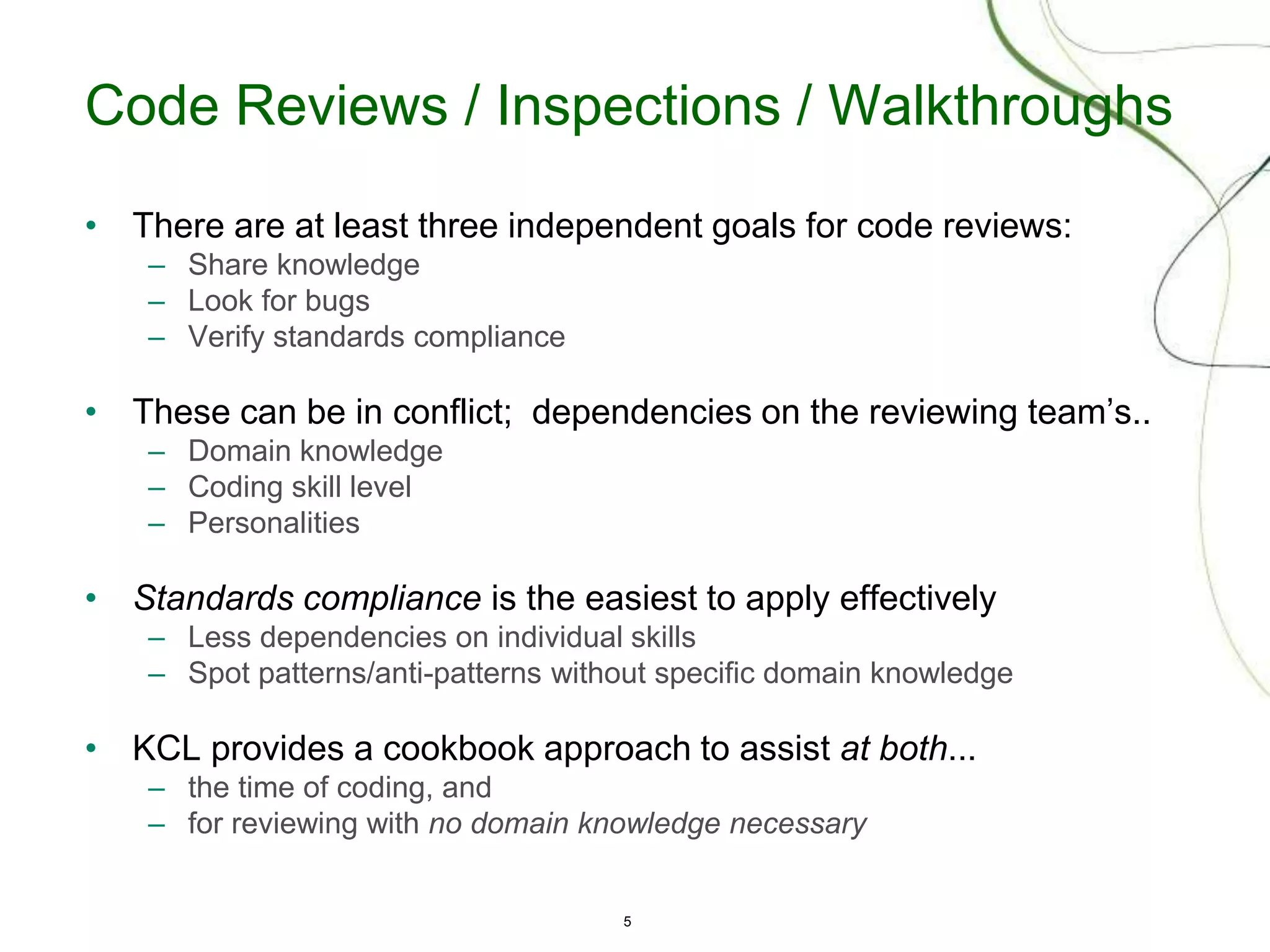 5
Code Reviews / Inspections / Walkthroughs
• There are at least three independent goals for code reviews:
– Share knowledge
– Look for bugs
– Verify standards compliance
• These can be in conflict; dependencies on the reviewing team’s..
– Domain knowledge
– Coding skill level
– Personalities
• Standards compliance is the easiest to apply effectively
– Less dependencies on individual skills
– Spot patterns/anti-patterns without specific domain knowledge
• KCL provides a cookbook approach to assist at both...
– the time of coding, and
– for reviewing with no domain knowledge necessary
 