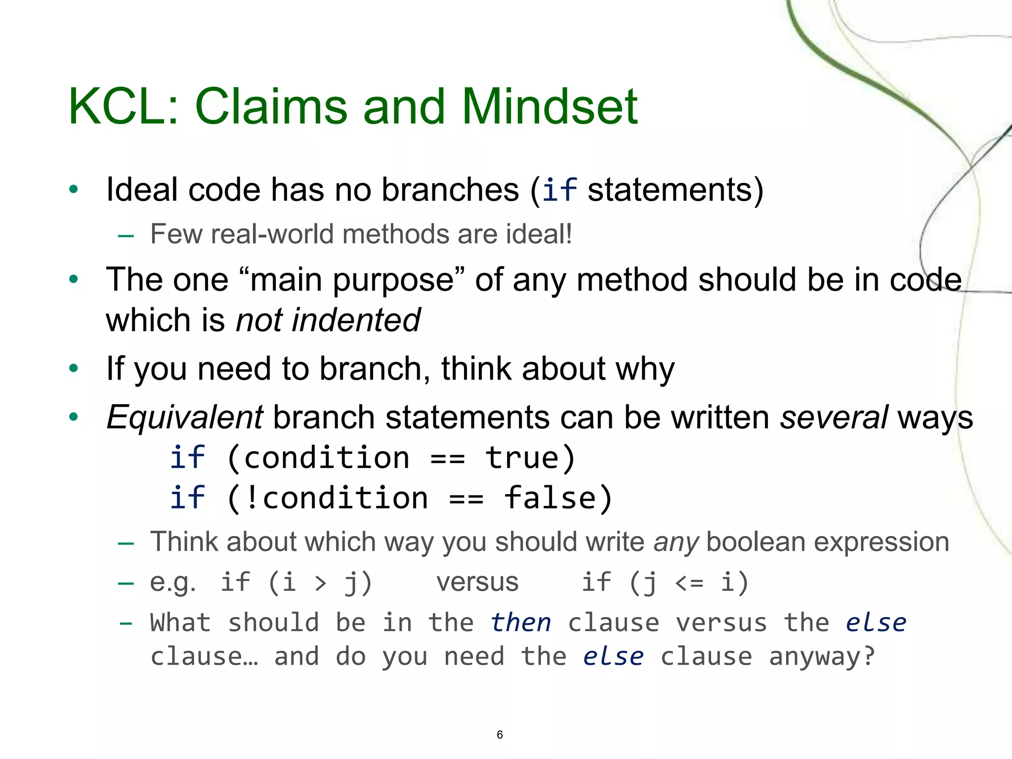 6
KCL: Claims and Mindset
• Ideal code has no branches (if statements)
– Few real-world methods are ideal!
• The one “main purpose” of any method should be in code
which is not indented
• If you need to branch, think about why
• Equivalent branch statements can be written several ways
if (condition == true)
if (!condition == false)
– Think about which way you should write any boolean expression
– e.g. if (i > j) versus if (j <= i)
– What should be in the then clause versus the else
clause… and do you need the else clause anyway?
 