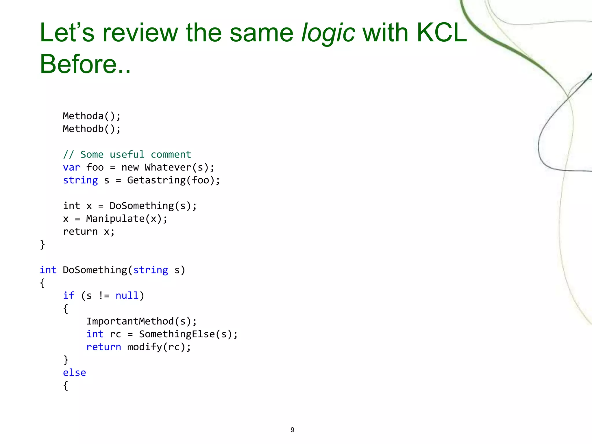 9
Let’s review the same logic with KCL
Before..
Methoda();
Methodb();
// Some useful comment
var foo = new Whatever(s);
string s = Getastring(foo);
int x = DoSomething(s);
x = Manipulate(x);
return x;
}
int DoSomething(string s)
{
if (s != null)
{
ImportantMethod(s);
int rc = SomethingElse(s);
return modify(rc);
}
else
{
 