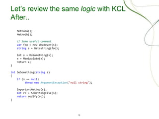 10
Let’s review the same logic with KCL
After..
Methoda();
Methodb();
// Some useful comment
var foo = new Whatever(s);
string s = Getastring(foo);
int x = DoSomething(s);
x = Manipulate(x);
return x;
}
int DoSomething(string s)
{
if (s == null)
throw new ArgumentException("null string");
ImportantMethod(s);
int rc = SomethingElse(s);
return modify(rc);
}
 