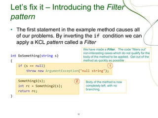 12
Let’s fix it – Introducing the Filter
pattern
• The first statement in the example method causes all
of our problems. By inverting the if condition we can
apply a KCL pattern called a Filter
int DoSomething(string s)
{
if (s == null)
throw new ArgumentException("null string");
Something1(s);
int rc = Something2(s);
return rc;
}
We have made a Filter. The code “filters out”
non-interesting cases which do not qualify for the
body of the method to be applied. Get out of the
method as quickly as possible
1
Body of the method is now
completely left, with no
branching.
2
 