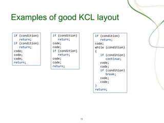 13
Examples of good KCL layout
if (condition)
return;
if (condition)
return;
code;
code;
code;
return;
if (condition)
return;
code;
while (condition)
{
if (condition)
continue;
code;
code;
if (condition)
break;
code;
code;
}
return;
if (condition)
return;
code;
code;
if (condition)
return;
code;
code;
return;
 