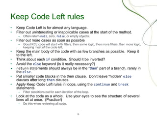 15
Keep Code Left rules
• Keep Code Left is for almost any language.
• Filter out uninteresting or inapplicable cases at the start of the method.
– Often return null, zero, false, or empty objects.
• Filter out more cases as soon as possible
– Good KCL code will start with filters, then some logic, then more filters, then more logic,
keeping most of the code left.
• Keep the main body of the code with as few branches as possible. Keep it
to the left.
• Think about each if condition. Should it be inverted?
• Avoid the else keyword (is it really necessary?)
• return statements should always be in the “then” part of a branch, rarely in
the else.
• Put smaller code blocks in the then clause. Don’t leave “hidden” else
clauses after long then clauses.
• Apply Keep Code Left rules in loops, using the continue and break
statements.
– Filter conditions out for each iteration of the loop.
• Look at the code as a whole. Use your eyes to see the structure of several
lines all at once. (Practice!)
– Do this when reviewing all code.
 