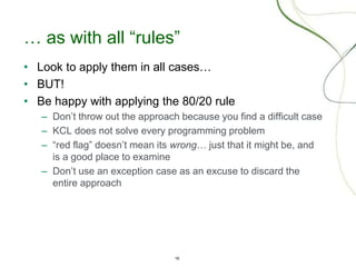 16
… as with all “rules”
• Look to apply them in all cases…
• BUT!
• Be happy with applying the 80/20 rule
– Don’t throw out the approach because you find a difficult case
– KCL does not solve every programming problem
– “red flag” doesn’t mean its wrong… just that it might be, and
is a good place to examine
– Don’t use an exception case as an excuse to discard the
entire approach
 