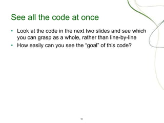 18
See all the code at once
• Look at the code in the next two slides and see which
you can grasp as a whole, rather than line-by-line
• How easily can you see the “goal” of this code?
 