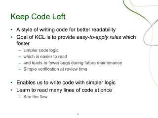 4
Keep Code Left
• A style of writing code for better readability
• Goal of KCL is to provide easy-to-apply rules which
foster
– simpler code logic
– which is easier to read
– and leads to fewer bugs during future maintenance
– Simple verification at review time
• Enables us to write code with simpler logic
• Learn to read many lines of code at once
– See the flow
 