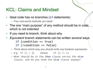 6
KCL: Claims and Mindset
• Ideal code has no branches (if statements)
– Few real-world methods are ideal!
• The one “main purpose” of any method should be in code
which is not indented
• If you need to branch, think about why
• Equivalent branch statements can be written several ways
if (condition == true)
if (!condition == false)
– Think about which way you should write any boolean expression
– e.g. if (i > j) versus if (j <= i)
– What should be in the then clause versus the else
clause… and do you need the else clause anyway?
 