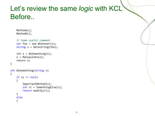 9
Let’s review the same logic with KCL
Before..
Methoda();
Methodb();
// Some useful comment
var foo = new Whatever(s);
string s = Getastring(foo);
int x = DoSomething(s);
x = Manipulate(x);
return x;
}
int DoSomething(string s)
{
if (s != null)
{
ImportantMethod(s);
int rc = SomethingElse(s);
return modify(rc);
}
else
{
 