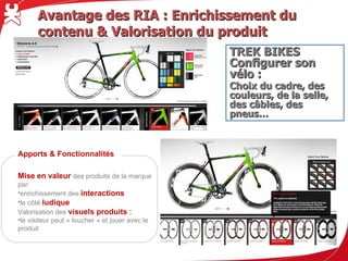 Avantage des RIA : Enrichissement du contenu & Valorisation du produit

                                                    TREK BIKES
                                                    Configurer son vélo :
                                                    Choix du cadre, des couleurs, de la
                                                    selle, des câbles, des pneus…




Apports & Fonctionnalités

Mise en valeur des produits de la marque
par:
• enrichissement des interactions
• le côté ludique
Valorisation des visuels produits :
• le visiteur peut « toucher » et jouer avec le
    produit
 