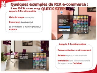Quelques exemples de RIA e-commerce : Les RIA vus par QUICK STEP
Apports & Fonctionnalités

Gain de temps en magasin

Immersion dans le produit

Le produit dans la main du prospect, il
explore




                                           Apports & Fonctionnalités

                                          Personnalisation environnement

                                          Amener le produit chez le visiteur

                                          Immersion dans son environnement
                                          Se rapprocher de l’existant
 