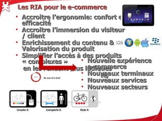 Les RIA pour le e-commerce
• Accroitre l’ergonomie: confort et efficacité
• Accroitre l’immersion du visiteur / client
• Enrichissement du contenu & Valorisation du produit
• Simplifier l’accès à des produits « complexes »
  en les rendant plus ludiques
• Multi-écrans, compatibilité, fidélité
                                     • Nouvelle expérience e-commerce
                                     • Nouveaux terminaux
                                     • Nouveaux services
                                     • Nouveaux secteurs
 