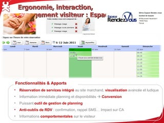Ergonomie, interaction, engagement visiteur : Espace RDV




Fonctionnalités & Apports
•   Réservation de services intégré au site marchand, visualisation avancée et ludique
•   Information immédiate planning et disponibilités  Conversion
•   Puissant outil de gestion de planning
•   Anti-oublis de RDV : confirmation, rappel SMS… Impact sur CA
•   Informations comportementales sur le visiteur
 