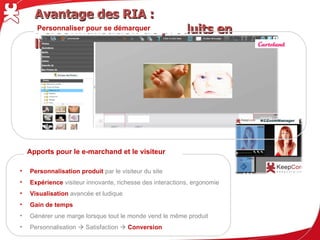 Avantage des RIA : Personnalisation de produits en ligne
      Personnaliser pour se démarquer




    Apports pour le e-marchand et le visiteur

•   Personnalisation produit par le visiteur du site
•   Expérience visiteur innovante, richesse des interactions, ergonomie
•   Visualisation avancée et ludique
•   Gain de temps
•   Générer une marge lorsque tout le monde vend le même produit
•   Personnalisation  Satisfaction  Conversion
 