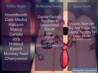 Coffee Shops Co Working Spaces Happy Hours
Houndsooth

Cafe Medici

Halcyon

Starco

Cenote

Jo’s

Hideout

Epoch

Monkey Nest

Cherrywood
Capital Factory

TechRanch

Conjuctured

GoLab

Link

Perch

Vuka

Chicon Collective
#keepdevopsweird
Austin Tech HH

Big Ass Social HH

Capital Factory HH

Door 64 HH

Ask @dabrownkid84
 