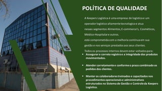 WOLOE31
 Asseguraro correto registroe a integridade dos produtos
movimentados.
 Atender corretamentee conformeo prazo combinado os
pedidos dos clientes.
 Manter os colaboradorestreinados e capacitados nos
procedimentosoperacionaise administrativos
estruturados no Sistema de Gestão e Controleda Keepers
Logística.
A Keepers Logística é uma empresa de logísticae um
operador logístico altamentetecnologicoe atua
nesses segmentos Alimentos,E-commerce's, Cosméticos,
Médico-Hospitalare outros.
está comprometidacom a melhoria contínuaem sua
gestão e nos serviços prestados aos seus clientes.
Todos os processos internos devem estar voltadospara:
POLÍTICA DE QUALIDADE
 