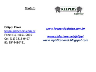 Contato




Felippi Perez              www.keeperslogistica.com.br
felippi@keepers.com.br
Fone: (11) 4151-9030       www.slideshare.net/felippi
Cel: (11) 7815-9497      www.logisticananet.blogspot.com
ID: 55*4430*61
 