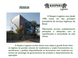 História

                                            A Keepers Logística atua desde
                                     1996 como um dos principais
                                     provedores de serviços logísticos do
                                     Brasil.

                                     Oferecendo serviços cuidadosamente
                                     planejados e adequados com as
                                     especificações e necessidades de cada
                                     cliente.



        A Keepers Logística através desses anos adquiriu grande Know How
na logística de grandes volumes de recebimento e amplo fracionamento no
atendimento a pedidos, disponibilizando as ferramentas mais modernas em
termos de tecnologia de gerenciamento de armazéns e desenvolvimento de
operações
 