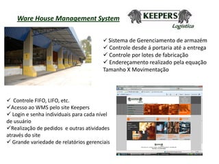 Ware House Management System

                                         Sistema de Gerenciamento de armazém
                                         Controle desde á portaria até a entrega
                                         Controle por lotes de fabricação
                                         Endereçamento realizado pela equação
                                        Tamanho X Movimentação




 Controle FIFO, LIFO, etc.
Acesso ao WMS pelo site Keepers
 Login e senha individuais para cada nível
de usuário
Realização de pedidos e outras atividades
através do site
 Grande variedade de relatórios gerenciais
 