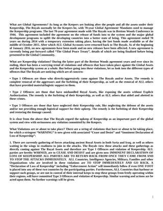 What are Global Agreements? As long as the Keepers are looking after the people and all the assets under their
Keepership, The Royals normally let the Keepers be, with 70-year Global Agreement/ Mandates used to manage
the Keepership programs. The last 70-year agreement made with The Royals was in Bretton Woods Conference in
1944. This agreement included the agreement on the release of funds into to the system and the major global
development programs to uplift the developing countries into a better state of being. This agreement ended 70
years on during 2014 with a temporary extension taking place, having the last funds made available as of the
middle of October 2015. After which ALL Global Accounts were returned back to The Royals. As of the beginning
of January 2016, no new agreements have been made and no new releases have been affected. A new agreement is
currently being put forward called “The Global Peace Treaty”, details of which are being finalized before being
presented to the Global Community.
What are Keepership violations? During the latter part of the Bretton Woods agreement years and ever since its
ending, there has been a worrying trend of violations and offences that have taken place against the Global Assets
and the Keepership system as a whole. But before going into these violations, let us look into the different types of
offences that The Royals are noticing which are of concern:
• Type 1 Offences are those who directly/aggressively come against The Royals and/or Assets. The remedy is
complete removal of the aggressors and the forfeiting of their Keepership, as well as the removal of ALL others
that have provided material/logistic support to them.
• Type 2 Offences are those that have mishandled Royal Assets, like exposing the assets without Explicit
Authorization. The remedy is the forfeiting of their Keepership, as well as ALL others that aided and abetted in
these crimes.
• Type 3 Offences are those that have neglected their Keepership role, like neglecting the defense of the assets
and/or not providing enough logistical support for their upkeep. The remedy is the forfeiting of their Keepership
and restoring the damage caused.
It is clear from the above that The Royals regard the upkeep of Keepership as an important part of the global
system and view with seriousness any violation committed by the Keepers.
What Violations are or about to take place? There are a string of violations that have or about to be taking place,
for which a stringent “WARNING” is now given with associated “Cease and Desist” and “Imminent Declaration of
Loss of Keepership”:
1. There are currently gathering of forces attacking ancient Royal Assets in both Syria and Iraq, as well as others
waiting in the wings in readiness to join in the attacks. The Royals view these attacks and these gatherings as
directly coming against The Royal Assets and therefore are Type 1 Offences and violation of Keepership. ALL
parties are hereby WARNED, are to CEASE AND DESIST and are given now IMMINENT DECLARATION OF
LOSS OF KEEPERSHIP. ALL PARTIES ARE TO RETURN BACK FROM ONCE THEY CAME FROM AND
TO STOP THE ATTACKS IMMEDIATELY. ALL Countries, Intelligence Agencies, Military, Families and other
Organizations who are involved in these violations are TO STOP IMMEDIATELY AND GO BACK. A
“Declaration of Loss of Keepership” including “Enforcement Action” will immediately follow if even ONE FOOT
is placed into any of these two countries by the participating parties. Furthermore, ALL Countries that harbour or
support such groups, or are not in control of their internal keeps to stop these groups from freely operating within
their regions, will have committed Type 3 Offences and violation of Keepership. Similar warning and actions are be
acted upon them. No further warnings will be given.
2
 