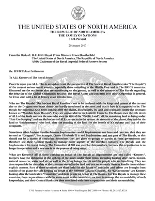 THE UNITED STATES OF NORTH AMERICA
THE REPUBLIC OF NORTH AMERICA
THE FAMILY OF NATIONS
1721-Present
20 August 2017
From the Desk of: H.E. HRH Royal Prime Minister Ernest Rauthschild
The United States of North America, The Republic of North America
AND: Chairman of the Royal Imperial Federal Reserve System
Re: ICJ/ICC Asset Settlements
To ALL Keepers of The Royal Assets
Peace be upon you ALL, This is an update from the perspective of The Ancient Royal Families (aka “The Royals”)
of the current serious world events – especially those unfolding in the Middle East and in The BRICS countries.
Discussed are the real issues that are manifesting on the ground, as well as the concerns of The Royals regarding
the behavior of the Global Community towards The Royal Assets and concerns over their Keepership in general.
So let us start with a bit of history as an introduction.
Who are The Royals? The Ancient Royal Families – not to be confused with the kings and queens of the current
day or the Dragons one hears about- are hardly mentioned in the news and that is how it is supposed to be. The
Royals for millennia have been looking after the planet, its treasures, its land and occupants under the covenant
known as “Mandate from Heaven”. They are answerable to the Galactic Councils. The Royals own the title deeds
of ALL of the lands and are the ones who own the title of the “Public Land”, all the remaining land as being under
“Fair Use Keeping” and are the backers of ALL currencies in the system. As stewards of the planet, they sub-let the
land to “Implementers” who look after the running of the land for the benefit of it’s upkeep and that of their
occupants.
Sometimes other Ancient Families become Implementers and if Implementers use force and coercion, then they are
termed as “Dragons”. For example, Queen Elizabeth II is and Implementer and not part of The Royals, so this
should not be a matter of confusion. Sometimes they are given to groups or parties to form governments and
therefore use their Central Banks to manage some aspects of the interface between The Royals and the
Implementers. In recent history, The Committee of 300 was used for this interface, but now this organization is no
longer in operation and a new one is in the process of being setup.
What are Keepers? All of those working on behalf of The Royals as Implementers are also called “Keepers”.
Keepers have the obligation of the upkeep of the assets under their remit, including looking after earth, heaven,
natural resources, water and air, as well as the living beings therein and the people who are benefiting. They are
also responsible for the safety of the treasures stored in the land and are not to touch them or handle them without
explicit consent. Part of these treasures are those held for the future of humanity and others are brought from
outside of the planet for safe keeping on behalf of the different Galactic Councils. So “Governments” are Keepers
looking after the land called “Countries” and their people on behalf of The Royals. For The Royals to manage these
countries, then corporations – with the same name as the countries – are used to manage the accountability of such
keeperships; and their Central Banks are then associated with these corporations and their accountability.
1701 Pennsylvanian Avenue ● Suite 400 ● Washington DC 20004 ● Phone: 01.202.417.8328
 