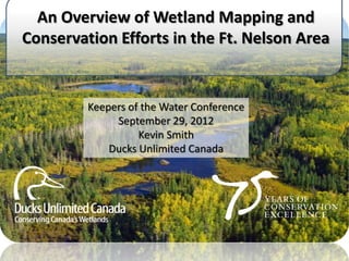 An Overview of Wetland Mapping and
Conservation Efforts in the Ft. Nelson Area


         Keepers of the Water Conference
              September 29, 2012
                   Kevin Smith
             Ducks Unlimited Canada
 