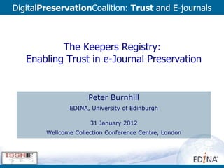 The Keepers Registry:  Enabling Trust in e-Journal Preservation Peter Burnhill EDINA, University of Edinburgh 31 January 2012 Wellcome Collection Conference Centre, London Digital Preservation Coalition:  Trust  and E-journals 