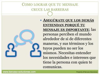 COMO LOGRAR QUE TU MENSAJE
    CRUCE LAS BARRERAS


         ASEGÚRATE QUE LOS DEMÁS
         ENTIENDAN PORQUÉ TU
         MENSAJE ES IMPORTANTE; las
         personas perciben el mundo
         alrededor de si de diferentes
         maneras, y sus términos y los
         tuyos pueden no ser los
         mismos. Necesitas entender
         los necesidades e intereses que
         tiene la persona con quien te
         comunicas.
                            Property of Kerusso Soluciones
 