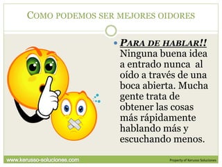 COMO PODEMOS SER MEJORES OIDORES

                 PARA DE HABLAR!!
                 Ninguna buena idea
                 a entrado nunca al
                 oído a través de una
                 boca abierta. Mucha
                 gente trata de
                 obtener las cosas
                 más rápidamente
                 hablando más y
                 escuchando menos.
                            Property of Kerusso Soluciones
 