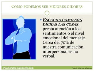 COMO PODEMOS SER MEJORES OIDORES


             ESCUCHA COMO SON
              DICHAS LAS COSAS;
              presta atención a los
              sentimientos o el nivel
              emocional del mensaje.
              Cerca del 70% de
              nuestra comunicación
              interpersonal es no
              verbal.

                             Property of Kerusso Soluciones
 
