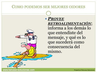 COMO PODEMOS SER MEJORES OIDORES

               PROVEE
               RETROALIMENTACIÓN;
               informa a los demás lo
               que entendiste del
               mensaje, y qué es lo
               que sucederá como
               consecuencia del
               mismo.



                            Property of Kerusso Soluciones
 