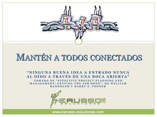 MANTÉN A TODOS CONECTADOS
  “NINGUNA BUENA IDEA A ENTRADO NUNCA
  AL OÍDO A TRAVÉS DE UNA BOCA ABIERTA”
    TOMADO DE “EFFECTIVE PROJECT PLANNING AND
   MANAGEMENT: GETTING THE JOB DONE”, DE WILLIAM
           RANDOLPH Y BARRY Z. POSNER
 
