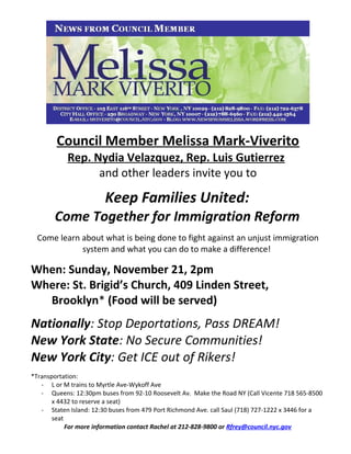 Council Member Melissa Mark-Viverito
Rep. Nydia Velazquez, Rep. Luis Gutierrez
and other leaders invite you to
Keep Families United:
Come Together for Immigration Reform
Come learn about what is being done to fight against an unjust immigration
system and what you can do to make a difference!
When: Sunday, November 21, 2pm
Where: St. Brigid’s Church, 409 Linden Street,
Brooklyn* (Food will be served)
Nationally: Stop Deportations, Pass DREAM!
New York State: No Secure Communities!
New York City: Get ICE out of Rikers!
*Transportation:
- L or M trains to Myrtle Ave-Wykoff Ave
- Queens: 12:30pm buses from 92-10 Roosevelt Av. Make the Road NY (Call Vicente 718 565-8500
x 4432 to reserve a seat)
- Staten Island: 12:30 buses from 479 Port Richmond Ave. call Saul (718) 727-1222 x 3446 for a
seat
For more information contact Rachel at 212-828-9800 or Rfrey@council.nyc.gov
 