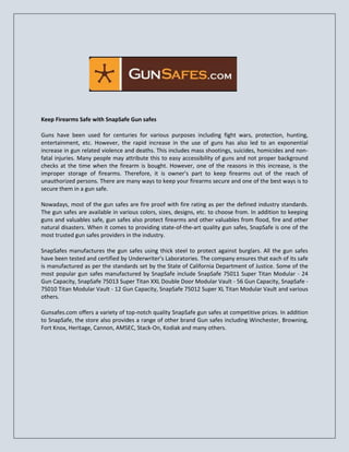 Keep Firearms Safe with SnapSafe Gun safes
Guns have been used for centuries for various purposes including fight wars, protection, hunting,
entertainment, etc. However, the rapid increase in the use of guns has also led to an exponential
increase in gun related violence and deaths. This includes mass shootings, suicides, homicides and non-
fatal injuries. Many people may attribute this to easy accessibility of guns and not proper background
checks at the time when the firearm is bought. However, one of the reasons in this increase, is the
improper storage of firearms. Therefore, it is owner’s part to keep firearms out of the reach of
unauthorized persons. There are many ways to keep your firearms secure and one of the best ways is to
secure them in a gun safe.
Nowadays, most of the gun safes are fire proof with fire rating as per the defined industry standards.
The gun safes are available in various colors, sizes, designs, etc. to choose from. In addition to keeping
guns and valuables safe, gun safes also protect firearms and other valuables from flood, fire and other
natural disasters. When it comes to providing state-of-the-art quality gun safes, SnapSafe is one of the
most trusted gun safes providers in the industry.
SnapSafes manufactures the gun safes using thick steel to protect against burglars. All the gun safes
have been tested and certified by Underwriter’s Laboratories. The company ensures that each of its safe
is manufactured as per the standards set by the State of California Department of Justice. Some of the
most popular gun safes manufactured by SnapSafe include SnapSafe 75011 Super Titan Modular - 24
Gun Capacity, SnapSafe 75013 Super Titan XXL Double Door Modular Vault - 56 Gun Capacity, SnapSafe -
75010 Titan Modular Vault - 12 Gun Capacity, SnapSafe 75012 Super XL Titan Modular Vault and various
others.
Gunsafes.com offers a variety of top-notch quality SnapSafe gun safes at competitive prices. In addition
to SnapSafe, the store also provides a range of other brand Gun safes including Winchester, Browning,
Fort Knox, Heritage, Cannon, AMSEC, Stack-On, Kodiak and many others.
 