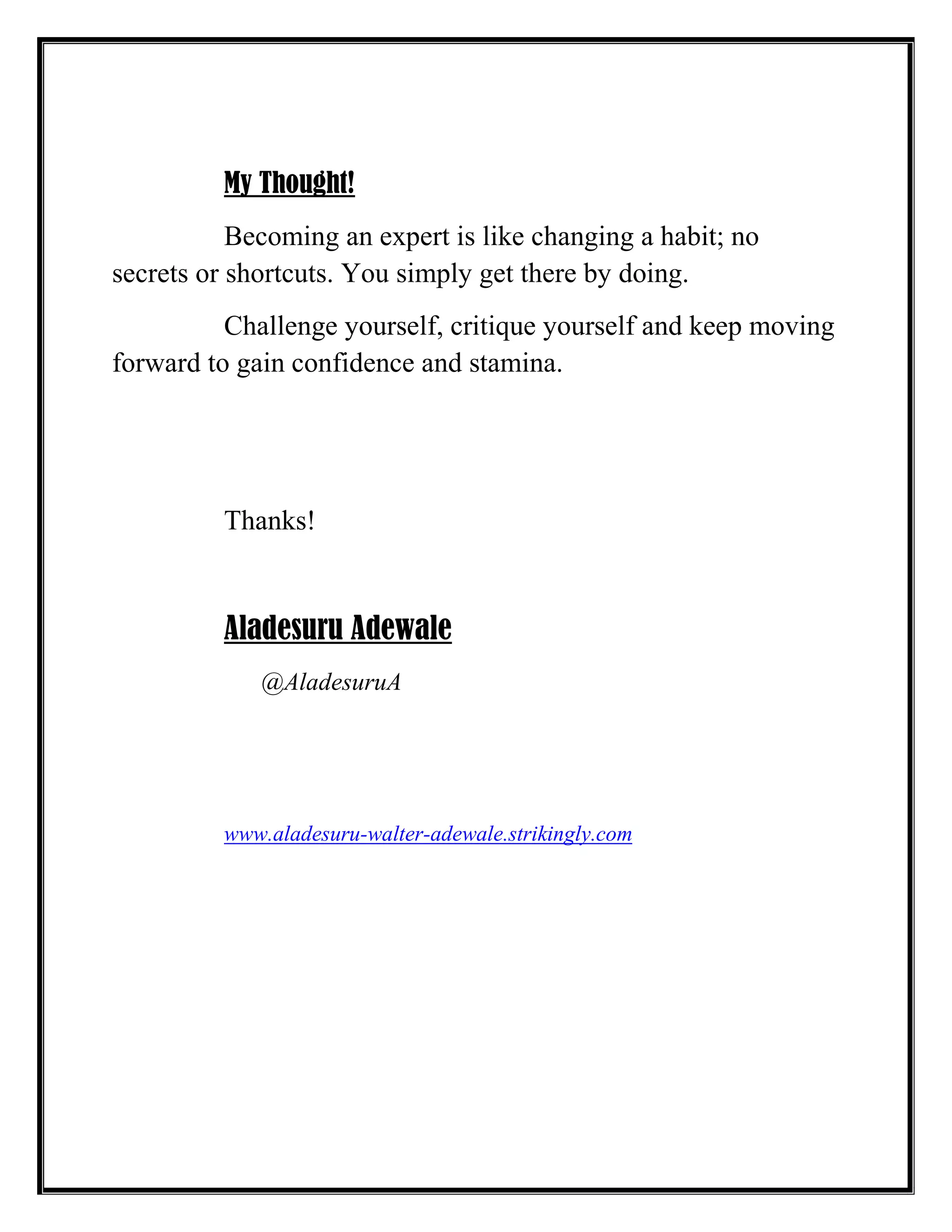 My Thought!
Becoming an expert is like changing a habit; no
secrets or shortcuts. You simply get there by doing.
Challenge yourself, critique yourself and keep moving
forward to gain confidence and stamina.
Thanks!
Aladesuru Adewale
@AladesuruA
www.aladesuru-walter-adewale.strikingly.com
 