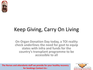 Keep Giving, Carry On Living
On Organ Donation Day today, a TOI reality
check underlines the need for govt to equip
states with infra and funds for the
country's transplant programme to be
accessible to all
The Nurses and attendants staff we provide for your healthy recovery
for bookings Contact Us:-
 